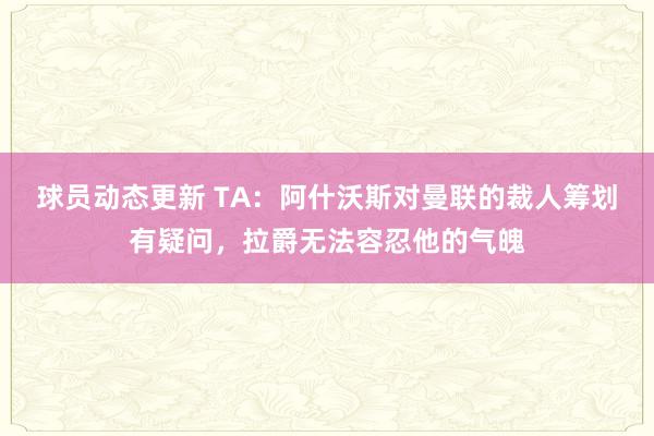 球员动态更新 TA：阿什沃斯对曼联的裁人筹划有疑问，拉爵无法容忍他的气魄