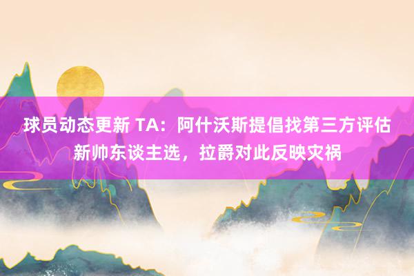 球员动态更新 TA：阿什沃斯提倡找第三方评估新帅东谈主选，拉爵对此反映灾祸