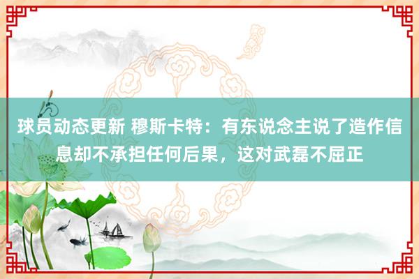 球员动态更新 穆斯卡特：有东说念主说了造作信息却不承担任何后果，这对武磊不屈正