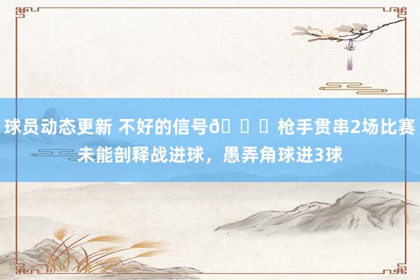 球员动态更新 不好的信号😕枪手贯串2场比赛未能剖释战进球，愚弄角球进3球