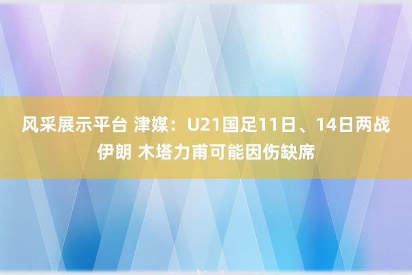 风采展示平台 津媒：U21国足11日、14日两战伊朗 木塔力甫可能因伤缺席