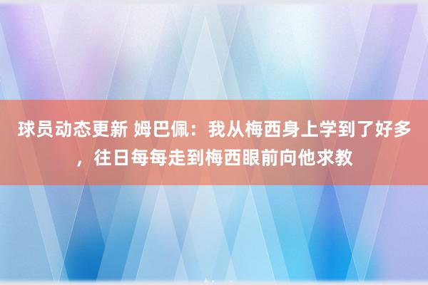 球员动态更新 姆巴佩：我从梅西身上学到了好多，往日每每走到梅西眼前向他求教