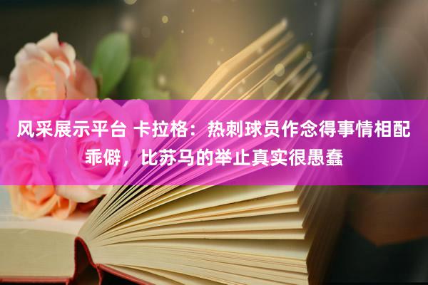 风采展示平台 卡拉格：热刺球员作念得事情相配乖僻，比苏马的举止真实很愚蠢