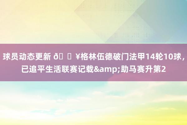 球员动态更新 💥格林伍德破门法甲14轮10球，已追平生活联赛记载&助马赛升第2