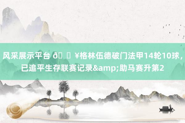 风采展示平台 💥格林伍德破门法甲14轮10球，已追平生存联赛记录&助马赛升第2