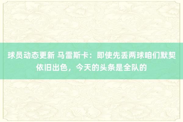 球员动态更新 马雷斯卡：即使先丢两球咱们默契依旧出色，今天的头条是全队的