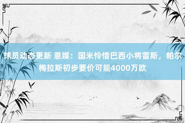 球员动态更新 意媒：国米怜惜巴西小将雷斯，帕尔梅拉斯初步要价可能4000万欧