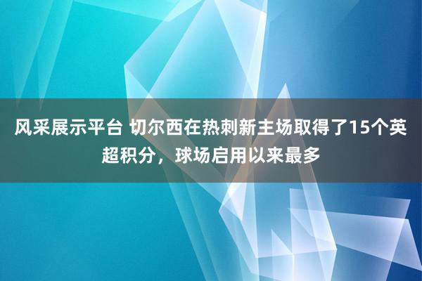 风采展示平台 切尔西在热刺新主场取得了15个英超积分，球场启用以来最多