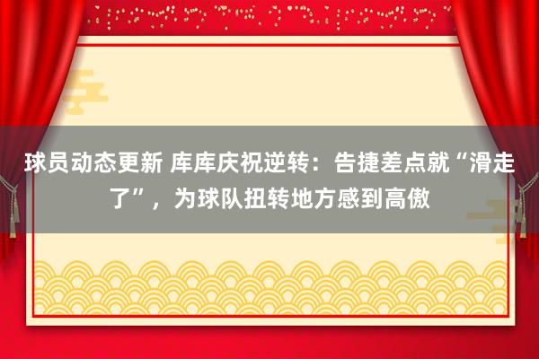 球员动态更新 库库庆祝逆转：告捷差点就“滑走了”，为球队扭转地方感到高傲