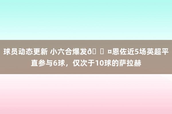 球员动态更新 小六合爆发😤恩佐近5场英超平直参与6球，仅次于10球的萨拉赫