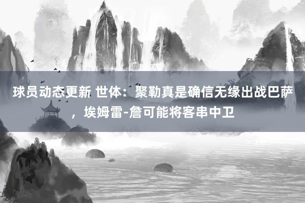 球员动态更新 世体：聚勒真是确信无缘出战巴萨，埃姆雷-詹可能将客串中卫