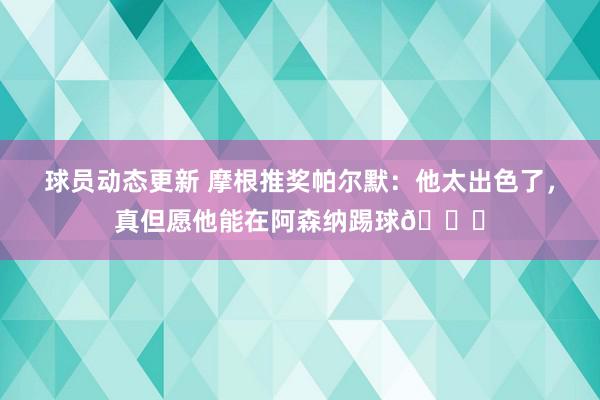 球员动态更新 摩根推奖帕尔默：他太出色了，真但愿他能在阿森纳踢球👍