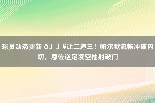 球员动态更新 💥让二追三！帕尔默流畅冲破内切，恩佐逆足凌空抽射破门