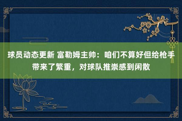 球员动态更新 富勒姆主帅：咱们不算好但给枪手带来了繁重，对球队推崇感到闲散