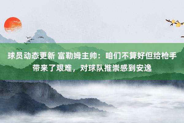 球员动态更新 富勒姆主帅：咱们不算好但给枪手带来了艰难，对球队推崇感到安逸