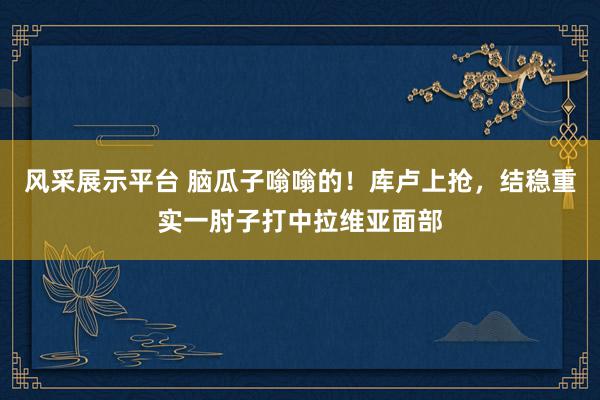 风采展示平台 脑瓜子嗡嗡的！库卢上抢，结稳重实一肘子打中拉维亚面部