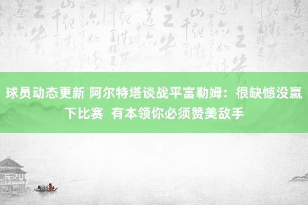 球员动态更新 阿尔特塔谈战平富勒姆：很缺憾没赢下比赛  有本领你必须赞美敌手