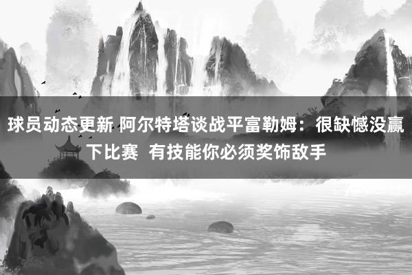 球员动态更新 阿尔特塔谈战平富勒姆：很缺憾没赢下比赛  有技能你必须奖饰敌手