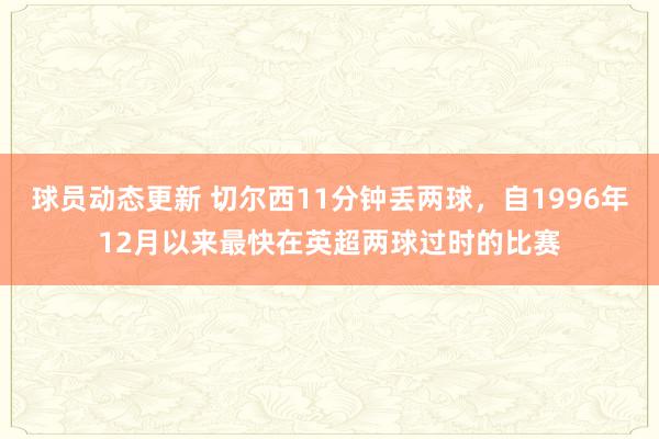 球员动态更新 切尔西11分钟丢两球，自1996年12月以来最快在英超两球过时的比赛