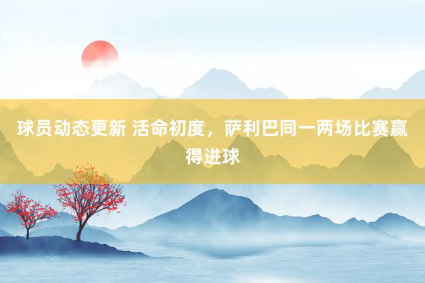 球员动态更新 活命初度，萨利巴同一两场比赛赢得进球