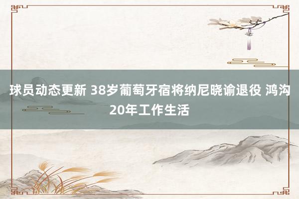 球员动态更新 38岁葡萄牙宿将纳尼晓谕退役 鸿沟20年工作生活