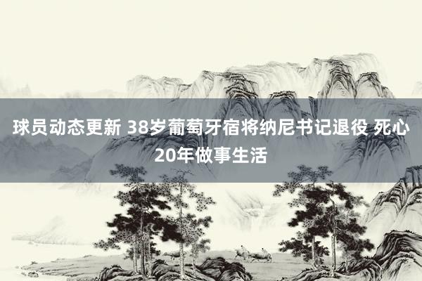 球员动态更新 38岁葡萄牙宿将纳尼书记退役 死心20年做事生活