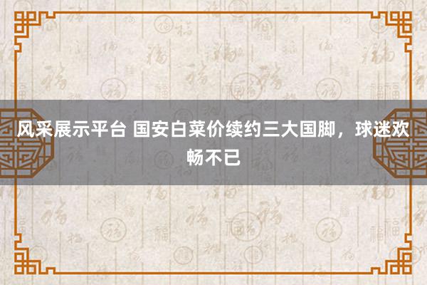 风采展示平台 国安白菜价续约三大国脚，球迷欢畅不已