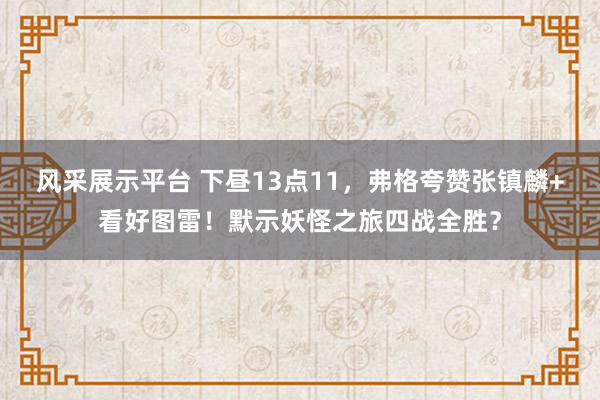 风采展示平台 下昼13点11，弗格夸赞张镇麟+看好图雷！默示妖怪之旅四战全胜？