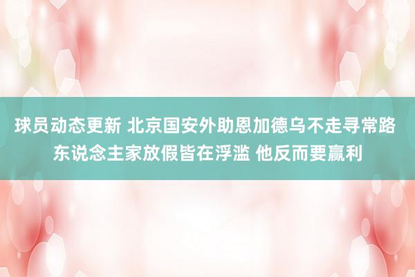 球员动态更新 北京国安外助恩加德乌不走寻常路 东说念主家放假皆在浮滥 他反而要赢利