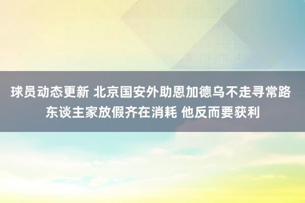 球员动态更新 北京国安外助恩加德乌不走寻常路 东谈主家放假齐在消耗 他反而要获利