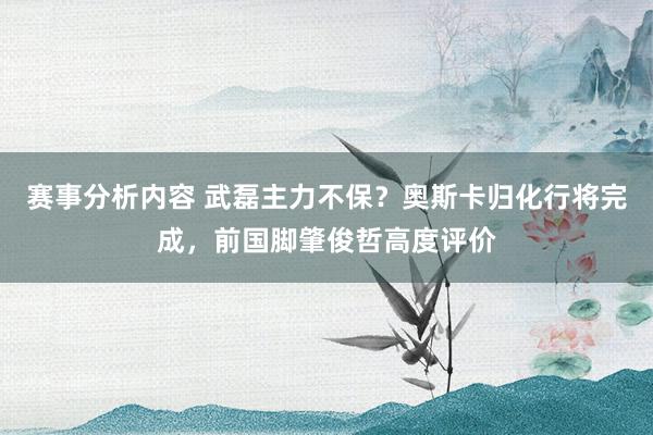 赛事分析内容 武磊主力不保？奥斯卡归化行将完成，前国脚肇俊哲高度评价