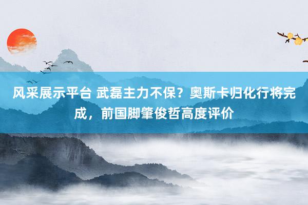 风采展示平台 武磊主力不保？奥斯卡归化行将完成，前国脚肇俊哲高度评价