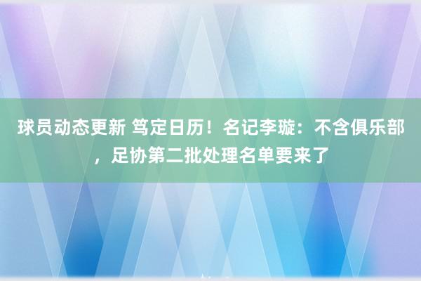 球员动态更新 笃定日历！名记李璇：不含俱乐部，足协第二批处理名单要来了