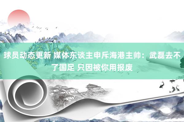 球员动态更新 媒体东谈主申斥海港主帅：武磊去不了国足 只因被你用报废