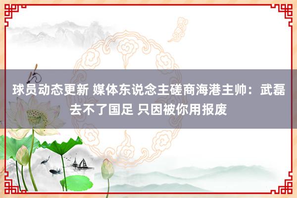 球员动态更新 媒体东说念主磋商海港主帅：武磊去不了国足 只因被你用报废