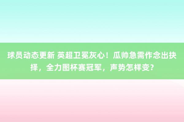 球员动态更新 英超卫冕灰心！瓜帅急需作念出抉择，全力图杯赛冠军，声势怎样变？