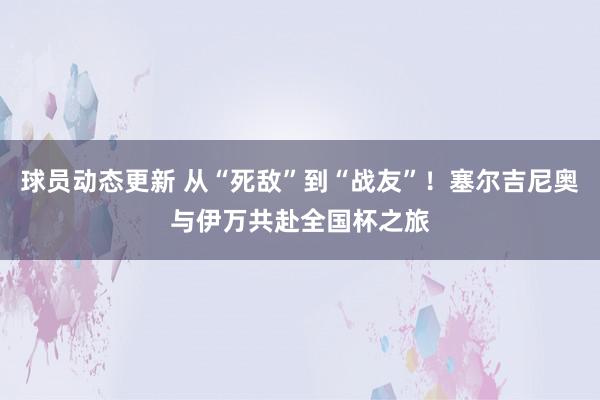 球员动态更新 从“死敌”到“战友”！塞尔吉尼奥与伊万共赴全国杯之旅