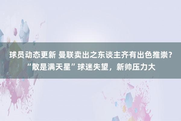 球员动态更新 曼联卖出之东谈主齐有出色推崇？“散是满天星”球迷失望，新帅压力大