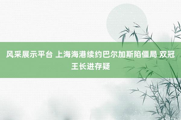 风采展示平台 上海海港续约巴尔加斯陷僵局 双冠王长进存疑