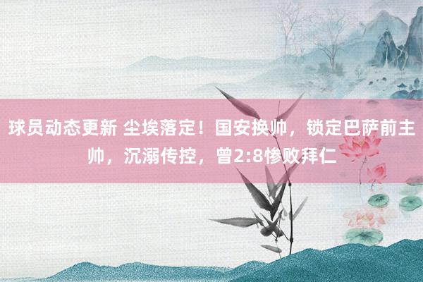 球员动态更新 尘埃落定！国安换帅，锁定巴萨前主帅，沉溺传控，曾2:8惨败拜仁