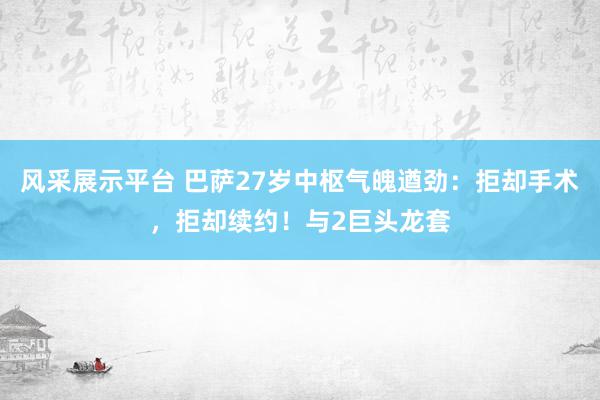 风采展示平台 巴萨27岁中枢气魄遒劲：拒却手术，拒却续约！与2巨头龙套