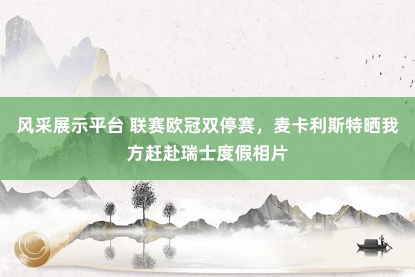 风采展示平台 联赛欧冠双停赛，麦卡利斯特晒我方赶赴瑞士度假相片